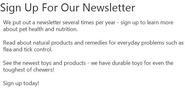 Sign Up For Our Newsletter We put out a newsletter several times per year - sign up to learn more about pet health and nutrition. Read about natural products and remedies for everyday problems such as flea and tick control. See the newest toys and products - we have durable toys for even the toughest of chewers! Sign up today!